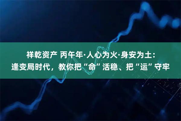 祥乾资产 丙午年·人心为火·身安为土：逢变局时代，教你把“命”活稳、把“运”守牢