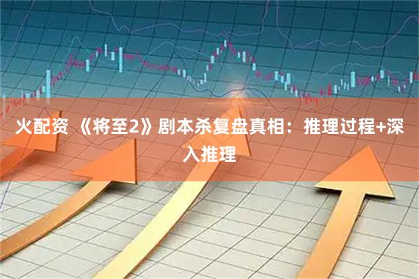火配资 《将至2》剧本杀复盘真相：推理过程+深入推理