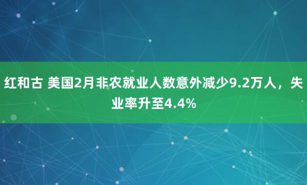 红和古 美国2月非农就业人数意外减少9.2万人，失业率升至4.4%