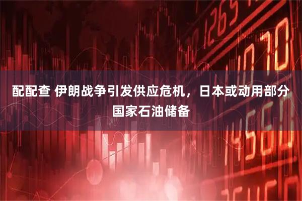配配查 伊朗战争引发供应危机，日本或动用部分国家石油储备