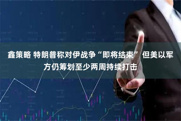鑫策略 特朗普称对伊战争“即将结束” 但美以军方仍筹划至少两周持续打击