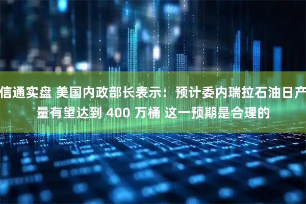 信通实盘 美国内政部长表示：预计委内瑞拉石油日产量有望达到 400 万桶 这一预期是合理的