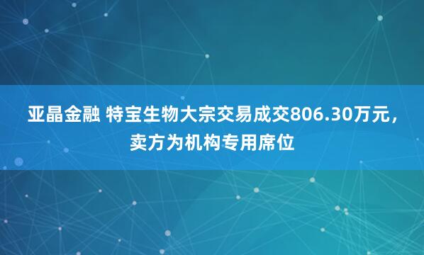亚晶金融 特宝生物大宗交易成交806.30万元，卖方为机构专用席位