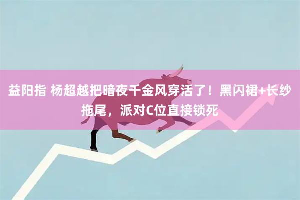 益阳指 杨超越把暗夜千金风穿活了！黑闪裙+长纱拖尾，派对C位直接锁死