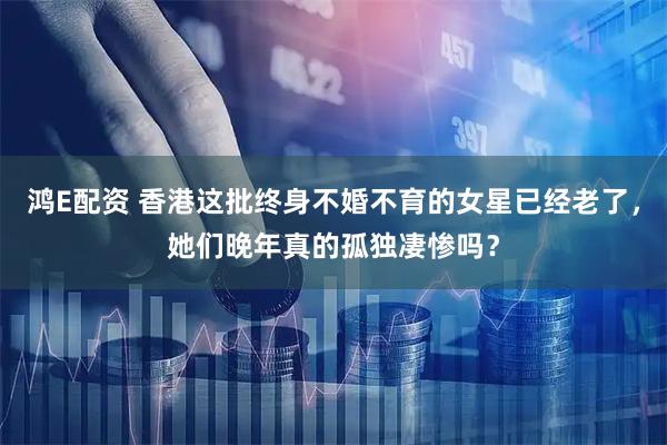 鸿E配资 香港这批终身不婚不育的女星已经老了，她们晚年真的孤独凄惨吗？