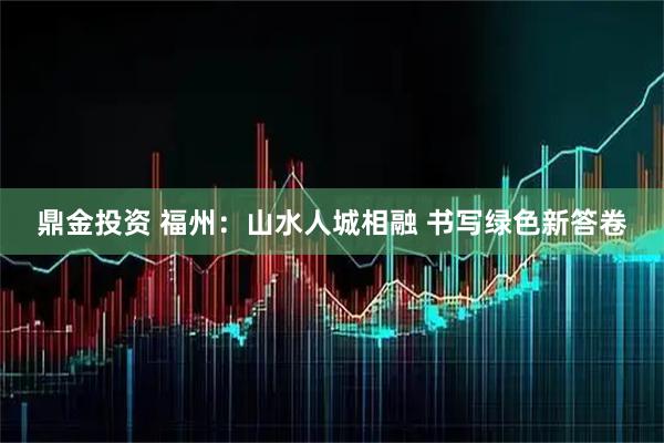 鼎金投资 福州:山水人城相融 书写绿色新答卷