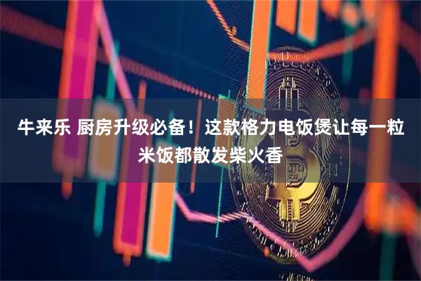 牛来乐 厨房升级必备！这款格力电饭煲让每一粒米饭都散发柴火香