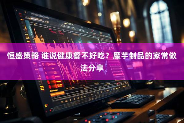 恒盛策略 谁说健康餐不好吃？魔芋制品的家常做法分享