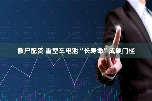 散户配资 重型车电池“长寿命”成硬门槛