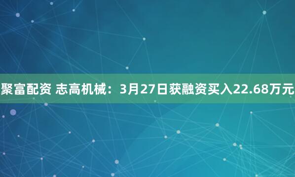聚富配资 志高机械：3月27日获融资买入22.68万元