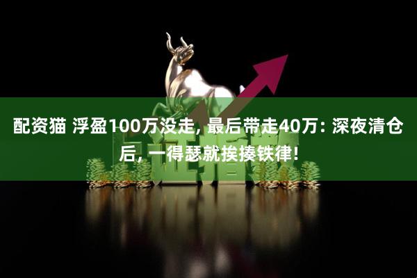 配资猫 浮盈100万没走, 最后带走40万: 深夜清仓后, 一得瑟就挨揍铁律!