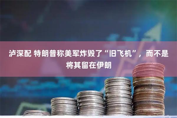 泸深配 特朗普称美军炸毁了“旧飞机”,而不是将其留在伊朗