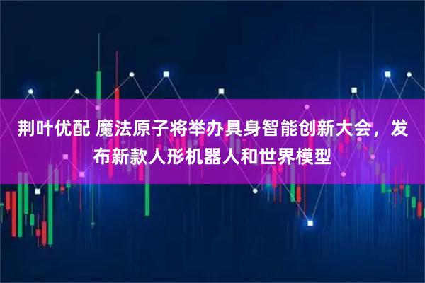 荆叶优配 魔法原子将举办具身智能创新大会，发布新款人形机器人和世界模型