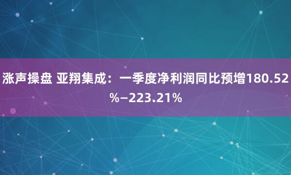 涨声操盘 亚翔集成:一季度净利润同比预增180.52%—223.21%