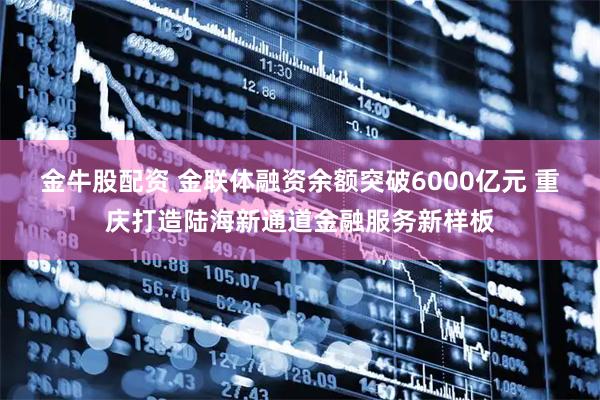 金牛股配资 金联体融资余额突破6000亿元 重庆打造陆海新通道金融服务新样板