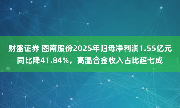 财盛证券 图南股份2025年归母净利润1.55亿元同比降41.84%，高温合金收入占比超七成