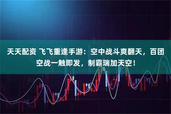 天天配资 飞飞重逢手游：空中战斗爽翻天，百团空战一触即发，制霸瑞加天空！