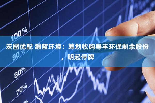 宏图优配 瀚蓝环境：筹划收购粤丰环保剩余股份，明起停牌