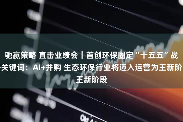 驰赢策略 直击业绩会｜首创环保圈定“十五五”战略关键词：AI+并购 生态环保行业将迈入运营为王新阶段