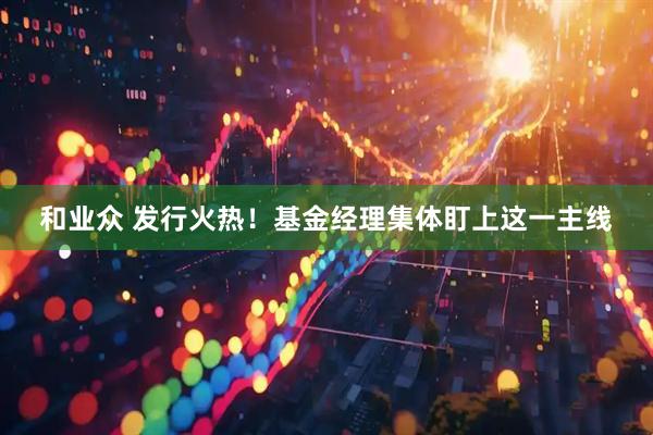和业众 发行火热！基金经理集体盯上这一主线