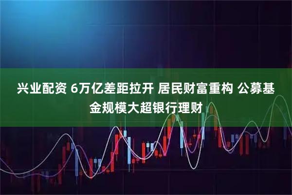 兴业配资 6万亿差距拉开 居民财富重构 公募基金规模大超银行理财