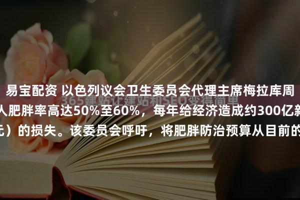 易宝配资 以色列议会卫生委员会代理主席梅拉库周三披露，以色列成年人肥胖率高达50%至60%，每年给经济造成约300亿新谢克尔（100亿美元）的损失。该委员会呼吁，将肥胖防治预算从目前的1700万新谢克尔大幅增至1亿至2亿新谢克尔。数据显示，肥胖问题在阿拉伯社区及埃塞俄比亚移民中尤为严重，且儿童肥...