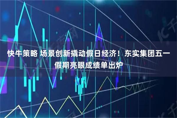 快牛策略 场景创新撬动假日经济！东实集团五一假期亮眼成绩单出炉