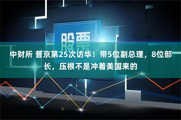 中财所 普京第25次访华！带5位副总理，8位部长，压根不是冲着美国来的