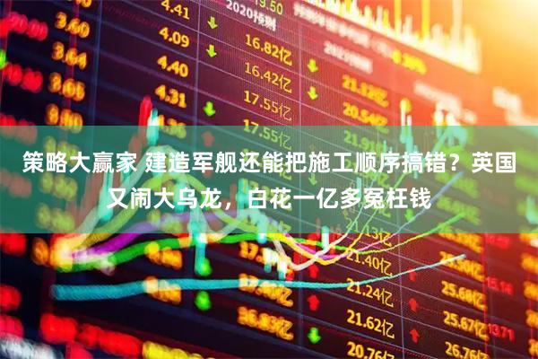策略大赢家 建造军舰还能把施工顺序搞错？英国又闹大乌龙，白花一亿多冤枉钱
