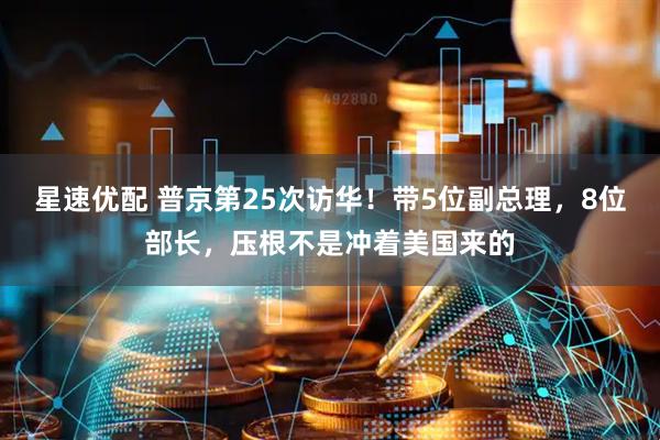 星速优配 普京第25次访华！带5位副总理，8位部长，压根不是冲着美国来的