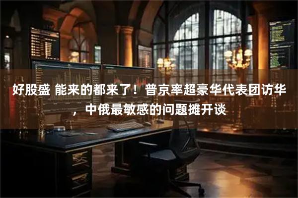 好股盛 能来的都来了！普京率超豪华代表团访华，中俄最敏感的问题摊开谈