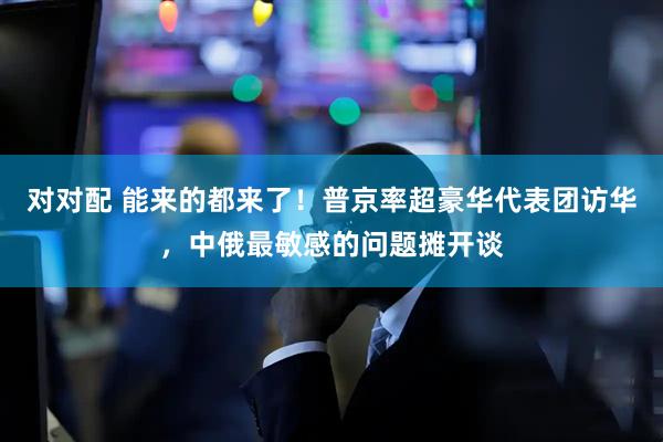 对对配 能来的都来了！普京率超豪华代表团访华，中俄最敏感的问题摊开谈