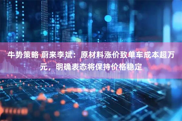 牛势策略 蔚来李斌：原材料涨价致单车成本超万元，明确表态将保持价格稳定