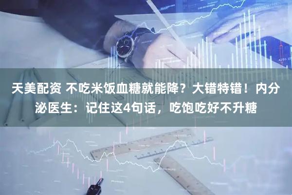天美配资 不吃米饭血糖就能降？大错特错！内分泌医生：记住这4句话，吃饱吃好不升糖