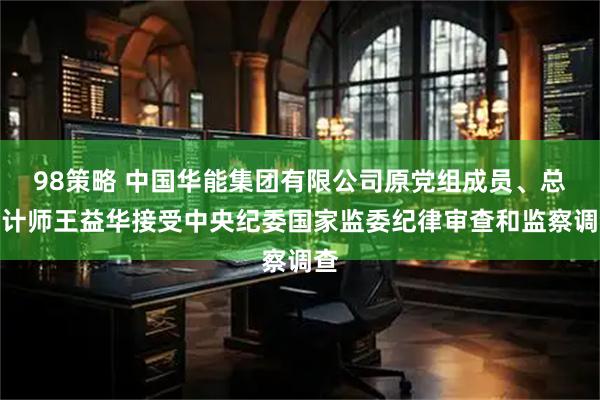 98策略 中国华能集团有限公司原党组成员、总会计师王益华接受中央纪委国家监委纪律审查和监察调查