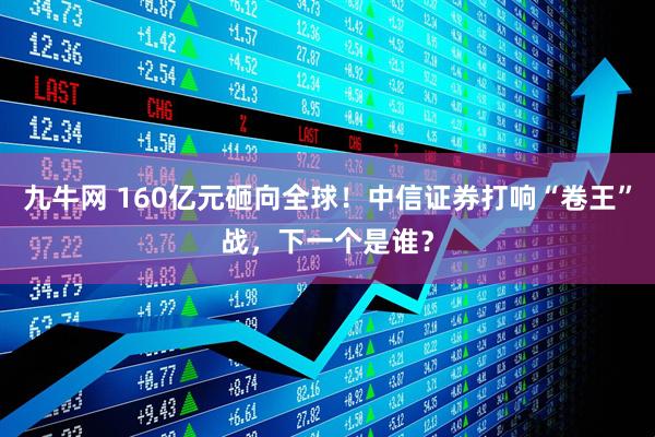 九牛网 160亿元砸向全球！中信证券打响“卷王”战，下一个是谁？