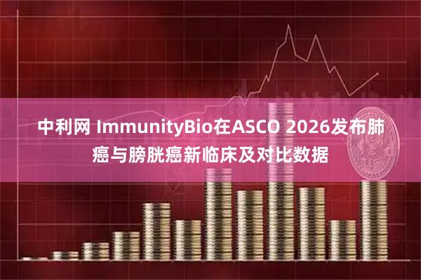 中利网 ImmunityBio在ASCO 2026发布肺癌与膀胱癌新临床及对比数据