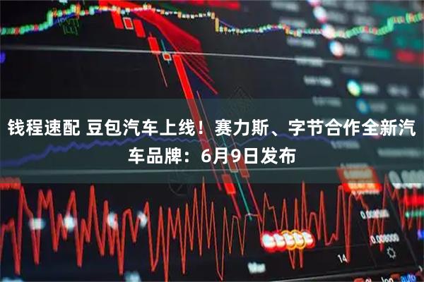 钱程速配 豆包汽车上线！赛力斯、字节合作全新汽车品牌：6月9日发布