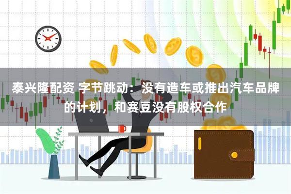 泰兴隆配资 字节跳动：没有造车或推出汽车品牌的计划，和赛豆没有股权合作