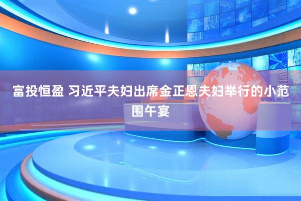 富投恒盈 习近平夫妇出席金正恩夫妇举行的小范围午宴