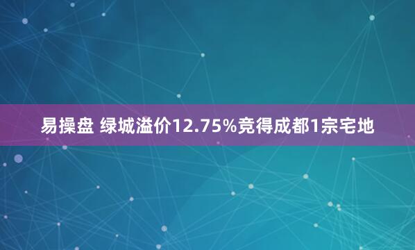 易操盘 绿城溢价12.75%竞得成都1宗宅地