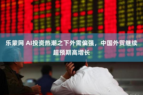 乐蒙网 AI投资热潮之下外需偏强，中国外贸继续超预期高增长