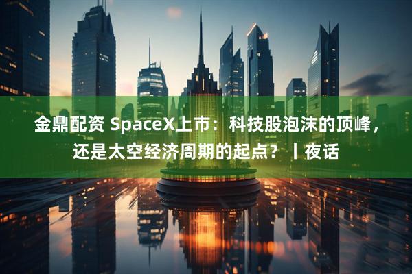 金鼎配资 SpaceX上市：科技股泡沫的顶峰，还是太空经济周期的起点？丨夜话
