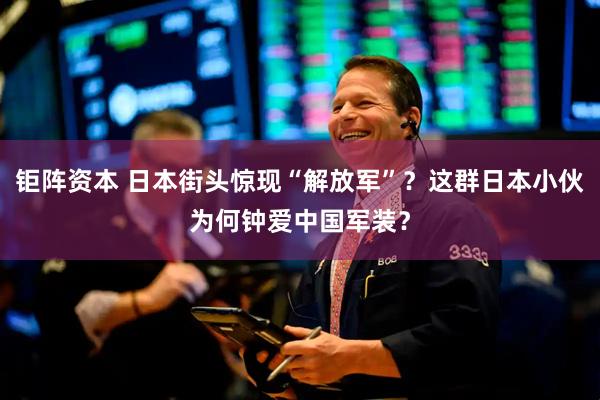 钜阵资本 日本街头惊现“解放军”？这群日本小伙为何钟爱中国军装？