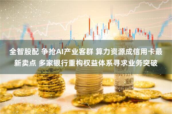 全智股配 争抢AI产业客群 算力资源成信用卡最新卖点 多家银行重构权益体系寻求业务突破