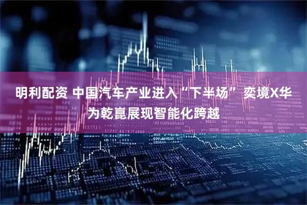 明利配资 中国汽车产业进入“下半场” 奕境X华为乾崑展现智能化跨越