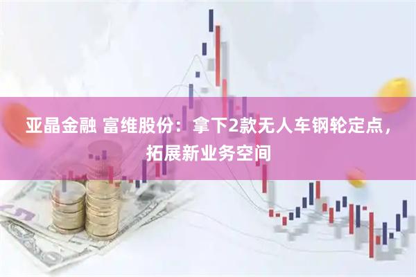 亚晶金融 富维股份：拿下2款无人车钢轮定点，拓展新业务空间