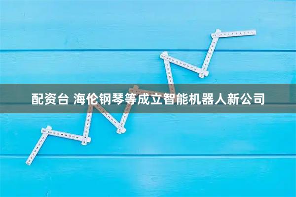 配资台 海伦钢琴等成立智能机器人新公司