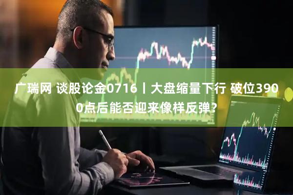广瑞网 谈股论金0716丨大盘缩量下行 破位3900点后能否迎来像样反弹？