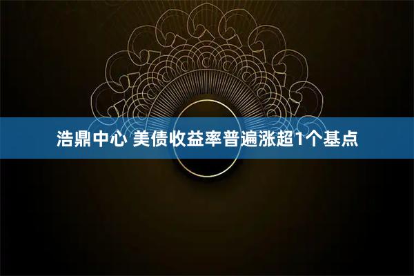 浩鼎中心 美债收益率普遍涨超1个基点